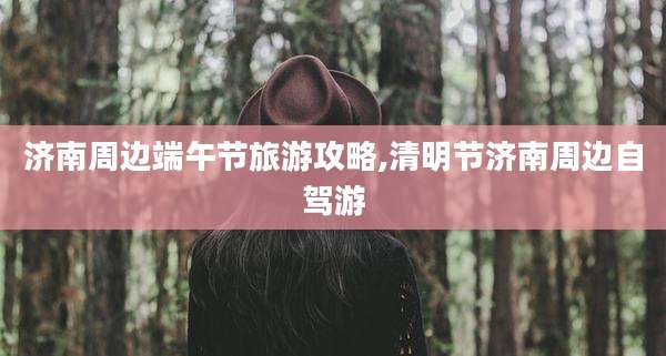 济南周边端午节旅游攻略,清明节济南周边自驾游