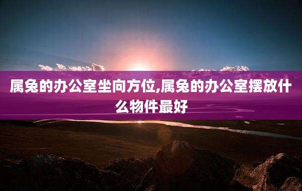 属兔的办公室坐向方位,属兔的办公室摆放什么物件最好