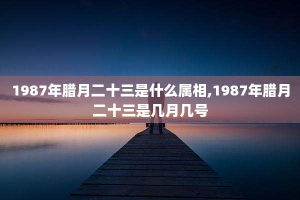 1987年腊月二十三是什么属相,1987年腊月二十三是几月几号