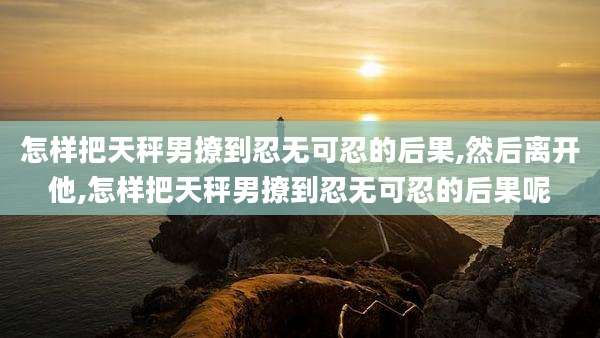 怎样把天秤男撩到忍无可忍的后果,然后离开他,怎样把天秤男撩到忍无可忍的后果呢