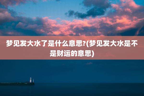 梦见发大水了是什么意思?(梦见发大水是不是财运的意思)