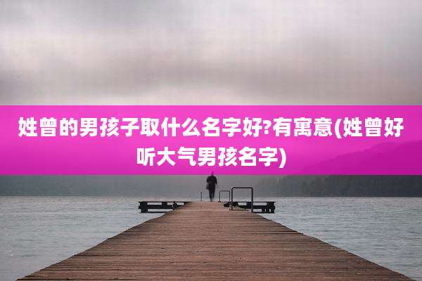 姓曾的男孩子取什么名字好?有寓意(姓曾好听大气男孩名字)