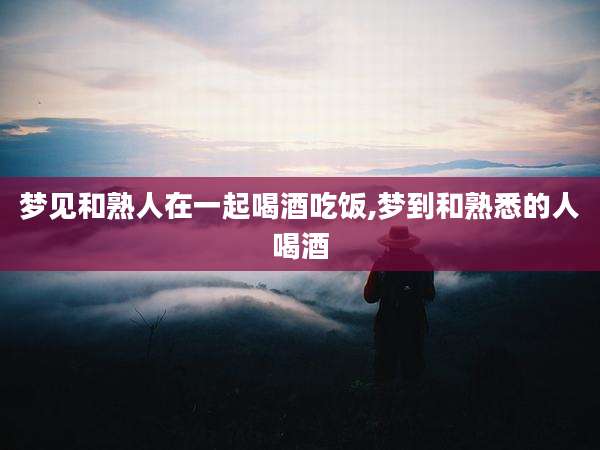 梦见和熟人在一起喝酒吃饭,梦到和熟悉的人喝酒