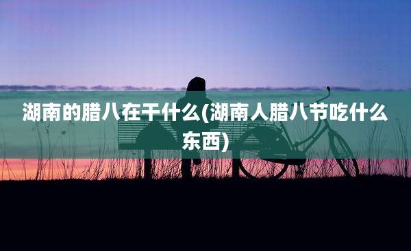 湖南的腊八在干什么(湖南人腊八节吃什么东西)