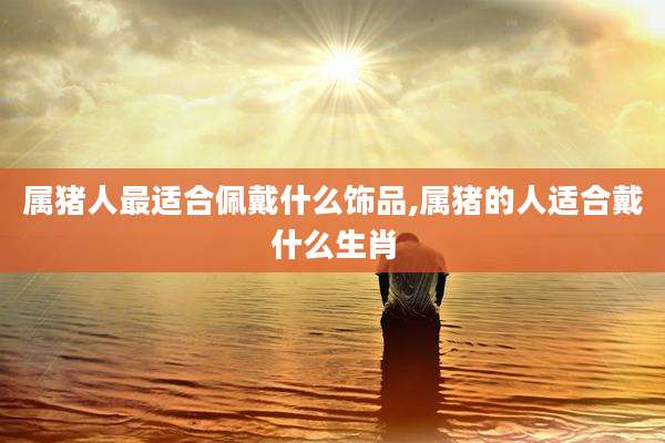 属猪人最适合佩戴什么饰品,属猪的人适合戴什么生肖
