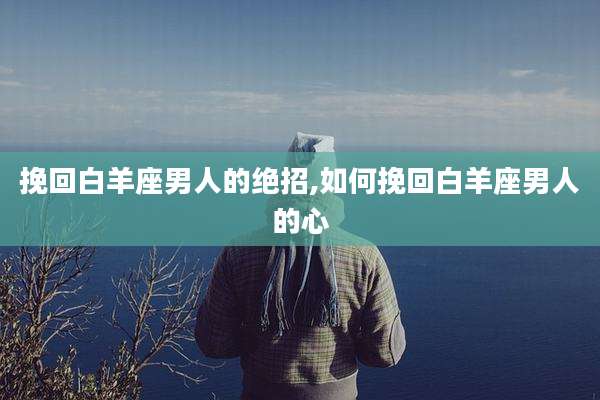 挽回白羊座男人的绝招,如何挽回白羊座男人的心