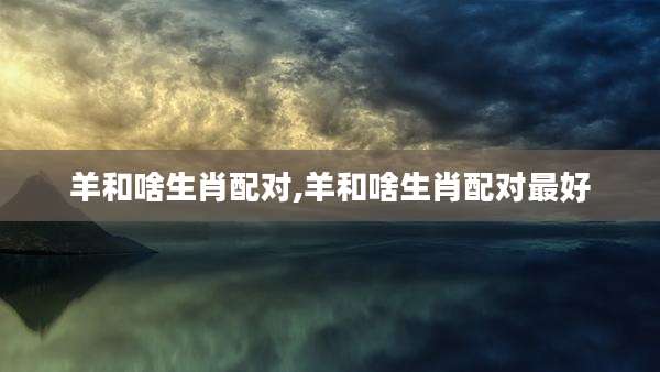 羊和啥生肖配对,羊和啥生肖配对最好