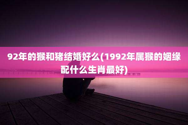 92年的猴和猪结婚好么(1992年属猴的姻缘配什么生肖最好)