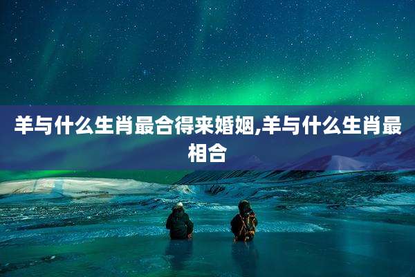 羊与什么生肖最合得来婚姻,羊与什么生肖最相合