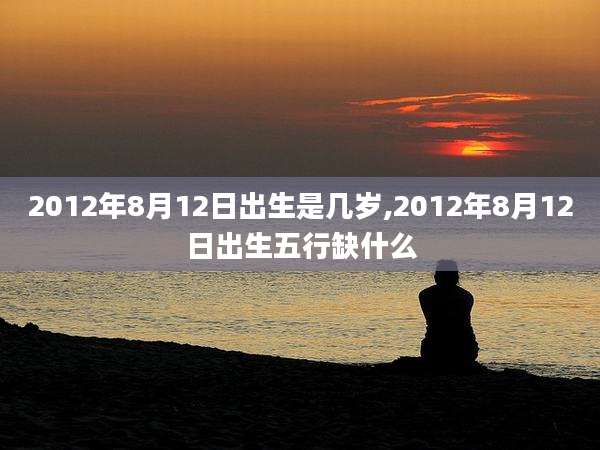 2012年8月12日出生是几岁,2012年8月12日出生五行缺什么