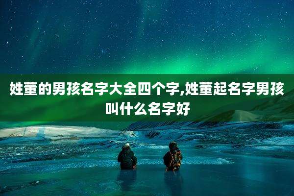 姓董的男孩名字大全四个字,姓董起名字男孩叫什么名字好