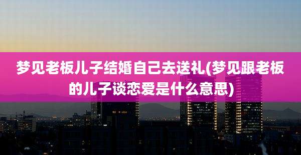 梦见老板儿子结婚自己去送礼(梦见跟老板的儿子谈恋爱是什么意思)