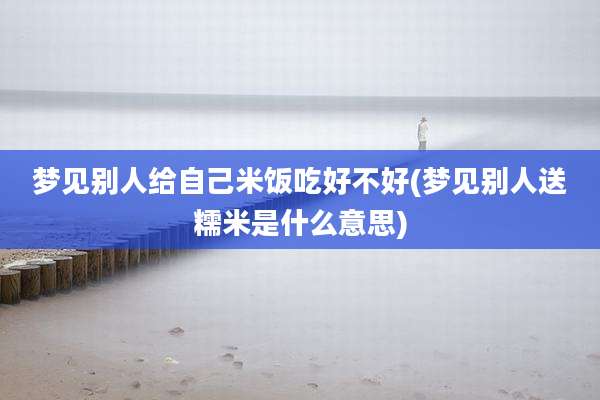 梦见别人给自己米饭吃好不好(梦见别人送糯米是什么意思)
