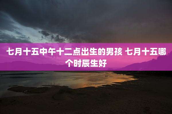 七月十五中午十二点出生的男孩 七月十五哪个时辰生好