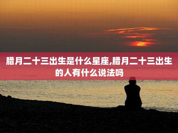 腊月二十三出生是什么星座,腊月二十三出生的人有什么说法吗