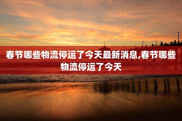春节哪些物流停运了今天最新消息,春节哪些物流停运了今天
