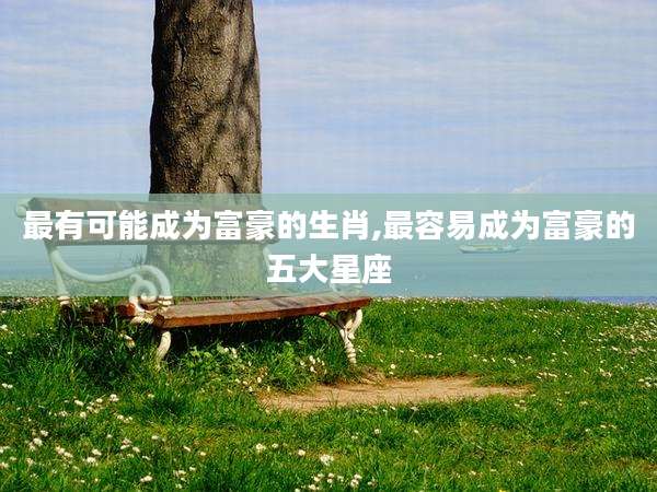 最有可能成为富豪的生肖,最容易成为富豪的五大星座