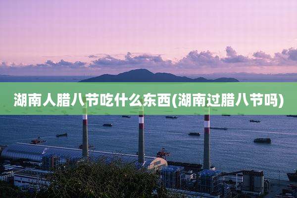 湖南人腊八节吃什么东西(湖南过腊八节吗)