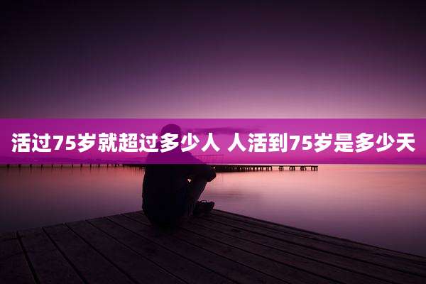 活过75岁就超过多少人 人活到75岁是多少天