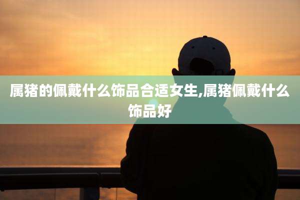 属猪的佩戴什么饰品合适女生,属猪佩戴什么饰品好