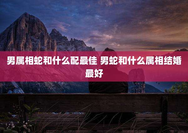 男属相蛇和什么配最佳 男蛇和什么属相结婚最好