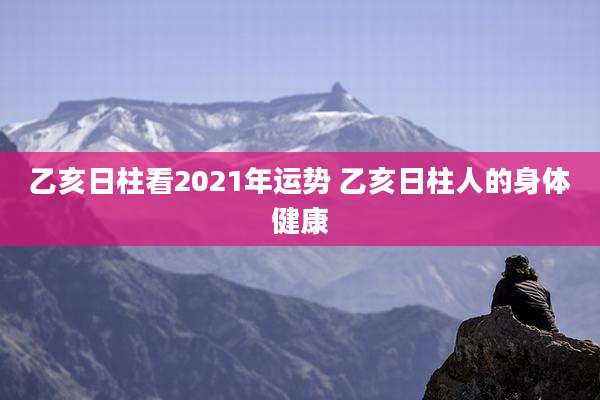 乙亥日柱看2021年运势 乙亥日柱人的身体健康