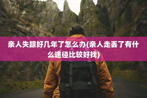 亲人失踪好几年了怎么办(亲人走丢了有什么途径比较好找)