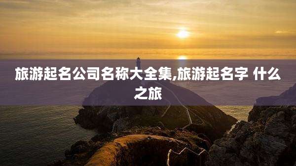 旅游起名公司名称大全集,旅游起名字 什么之旅