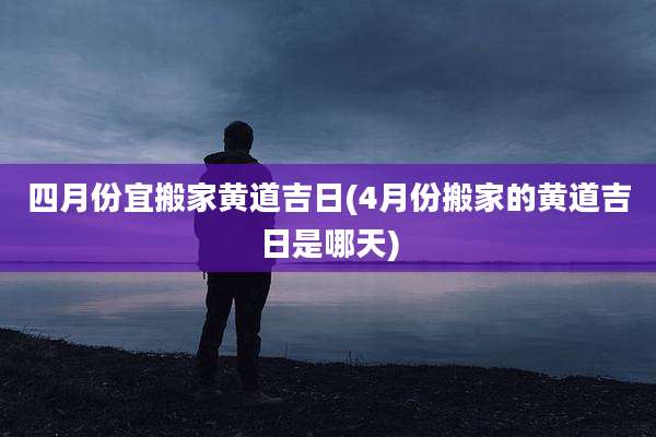 四月份宜搬家黄道吉日(4月份搬家的黄道吉日是哪天)