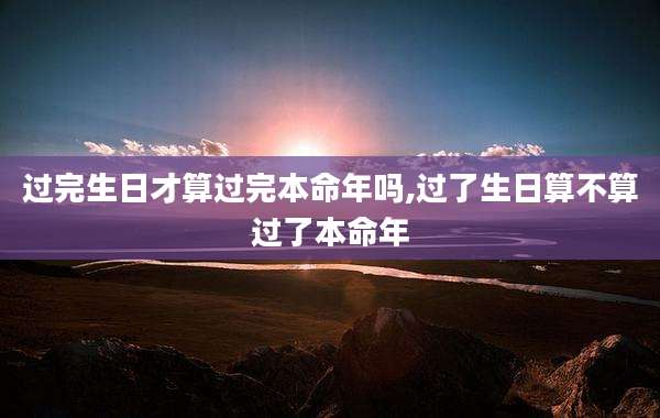 过完生日才算过完本命年吗,过了生日算不算过了本命年
