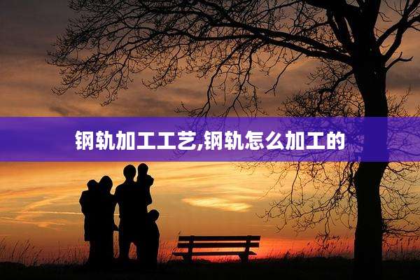 钢轨加工工艺,钢轨怎么加工的