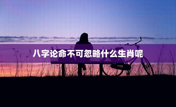 八字论命不可忽略什么生肖呢