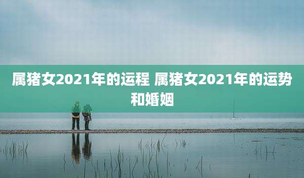 属猪女2021年的运程 属猪女2021年的运势和婚姻