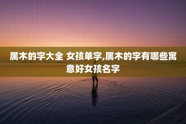 属木的字大全 女孩单字,属木的字有哪些寓意好女孩名字