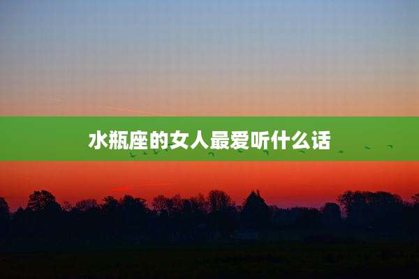 水瓶座的女人最爱听什么话
