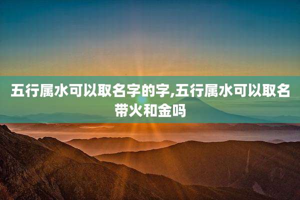 五行属水可以取名字的字,五行属水可以取名带火和金吗