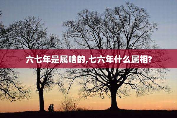六七年是属啥的,七六年什么属相?