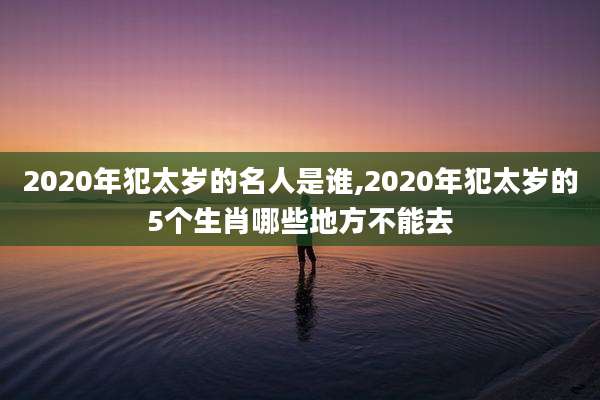2020年犯太岁的名人是谁,2020年犯太岁的5个生肖哪些地方不能去