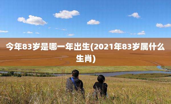 今年83岁是哪一年出生(2021年83岁属什么生肖)