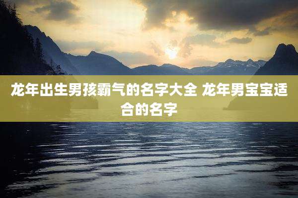 龙年出生男孩霸气的名字大全 龙年男宝宝适合的名字