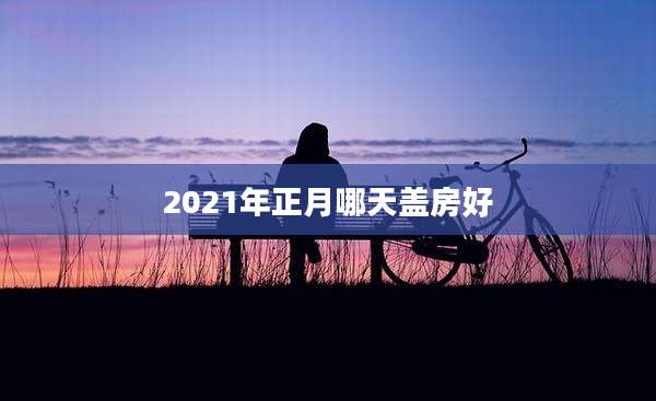 2021年正月哪天盖房好
