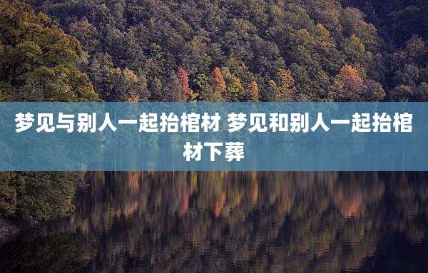 梦见与别人一起抬棺材 梦见和别人一起抬棺材下葬