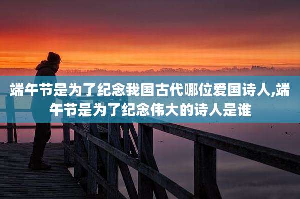 端午节是为了纪念我国古代哪位爱国诗人,端午节是为了纪念伟大的诗人是谁