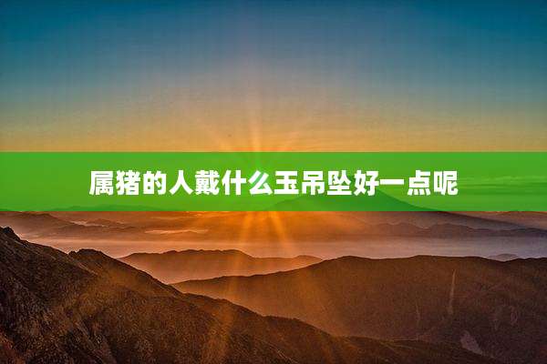 属猪的人戴什么玉吊坠好一点呢