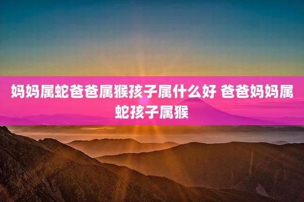 妈妈属蛇爸爸属猴孩子属什么好 爸爸妈妈属蛇孩子属猴