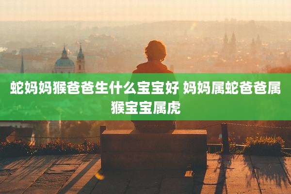 蛇妈妈猴爸爸生什么宝宝好 妈妈属蛇爸爸属猴宝宝属虎