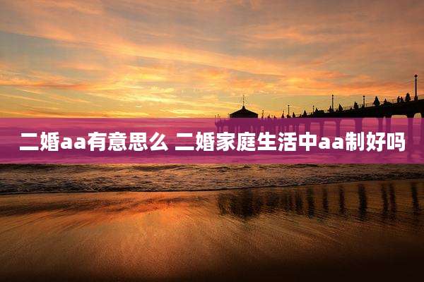 二婚aa有意思么 二婚家庭生活中aa制好吗