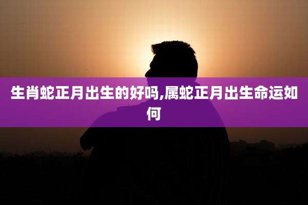 生肖蛇正月出生的好吗,属蛇正月出生命运如何