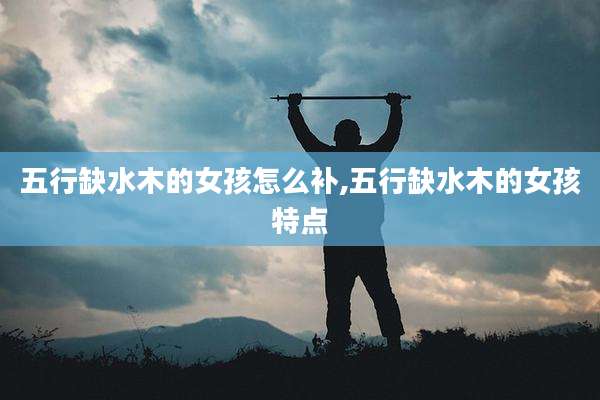 五行缺水木的女孩怎么补,五行缺水木的女孩特点