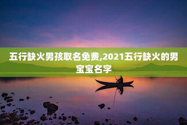 五行缺火男孩取名免费,2021五行缺火的男宝宝名字